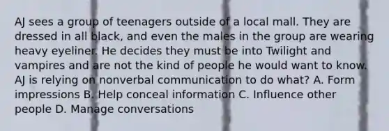 AJ sees a group of teenagers outside of a local mall. They are dressed in all black, and even the males in the group are wearing heavy eyeliner. He decides they must be into Twilight and vampires and are not the kind of people he would want to know. AJ is relying on nonverbal communication to do what? A. Form impressions B. Help conceal information C. Influence other people D. Manage conversations