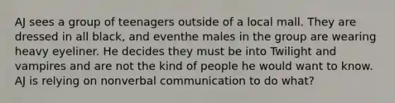 AJ sees a group of teenagers outside of a local mall. They are dressed in all black, and eventhe males in the group are wearing heavy eyeliner. He decides they must be into Twilight and vampires and are not the kind of people he would want to know. AJ is relying on non<a href='https://www.questionai.com/knowledge/kVnsR3DzuD-verbal-communication' class='anchor-knowledge'>verbal communication</a> to do what?