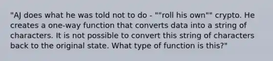 "AJ does what he was told not to do - ""roll his own"" crypto. He creates a one-way function that converts data into a string of characters. It is not possible to convert this string of characters back to the original state. What type of function is this?"