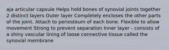 aja articular capsule Helps hold bones of synovial joints together 2 distinct layers Outer layer Completely encloses the other parts of the joint. Attach to periosteum of each bone. Flexible to allow movement Strong to prevent separation Inner layer - consists of a shiny vascular lining of loose connective tissue called the synovial membrane