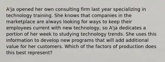 A'ja opened her own consulting firm last year specializing in technology training. She knows that companies in the marketplace are always looking for ways to keep their employees current with new technology, so A'ja dedicates a portion of her week to studying technology trends. She uses this information to develop new programs that will add additional value for her customers. Which of the factors of production does this best represent?