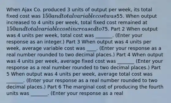 When Ajax Co. produced 3 units of output per​ week, its total fixed cost was ​150 and total variable cost was ​55. When output increased to 4 units per​ week, total fixed cost remained at ​150 and total variable cost increased to ​75. Part 2 When output was 4 units per​ week, total cost was ​_______. ​(Enter your response as an​ integer.) Part 3 When output was 4 units per​ week, average variable cost was ​____. ​(Enter your response as a real number rounded to two decimal​ places.) Part 4 When output was 4 units per​ week, average fixed cost was ​_______ ​(Enter your response as a real number rounded to two decimal​ places.) Part 5 When output was 4 units per​ week, average total cost was ​_______. ​(Enter your response as a real number rounded to two decimal​ places.) Part 6 The marginal cost of producing the fourth units was _______. ​(Enter your response as a real