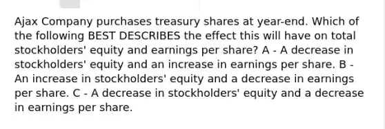 Ajax Company purchases treasury shares at year-end. Which of the following BEST DESCRIBES the effect this will have on total stockholders' equity and earnings per share? A - A decrease in stockholders' equity and an increase in earnings per share. B - An increase in stockholders' equity and a decrease in earnings per share. C - A decrease in stockholders' equity and a decrease in earnings per share.