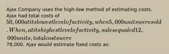 Ajax Company uses the high-low method of estimating costs. Ajax had total costs of 50,000 at its lowest level of activity, when 5,000 units were sold. When, at its highest level of activity, sales equaled 12,000 units, total costs were78,000. Ajax would estimate fixed costs as: