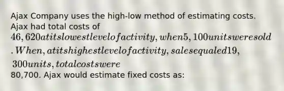 Ajax Company uses the high-low method of estimating costs. Ajax had total costs of 46,620 at its lowest level of activity, when 5,100 units were sold. When, at its highest level of activity, sales equaled 19,300 units, total costs were80,700. Ajax would estimate fixed costs as: