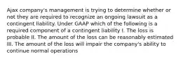 Ajax company's management is trying to determine whether or not they are required to recognize an ongoing lawsuit as a contingent liability. Under GAAP which of the following is a required component of a contingent liability I. The loss is probable II. The amount of the loss can be reasonably estimated III. The amount of the loss will impair the company's ability to continue normal operations