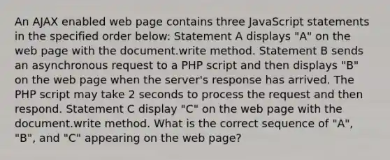 An AJAX enabled web page contains three JavaScript statements in the specified order below: Statement A displays "A" on the web page with the document.write method. Statement B sends an asynchronous request to a PHP script and then displays "B" on the web page when the server's response has arrived. The PHP script may take 2 seconds to process the request and then respond. Statement C display "C" on the web page with the document.write method. What is the correct sequence of "A", "B", and "C" appearing on the web page?