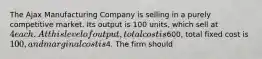 The Ajax Manufacturing Company is selling in a purely competitive market. Its output is 100 units, which sell at 4 each. At this level of output, total cost is600, total fixed cost is 100, and marginal cost is4. The firm should