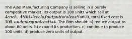 The Ajax Manufacturing Company is selling in a purely competitive market. Its output is 100 units which sell at 4 each. At this level of output total cost is600, total fixed cost is 100, and marginal cost is4. The firm should: a) reduce output to about 80 units. b) expand its production. c) continue to produce 100 units. d) produce zero units of output.