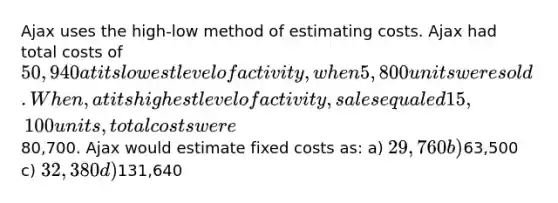 Ajax uses the high-low method of estimating costs. Ajax had total costs of 50,940 at its lowest level of activity, when 5,800 units were sold. When, at its highest level of activity, sales equaled 15,100 units, total costs were80,700. Ajax would estimate fixed costs as: a) 29,760 b)63,500 c) 32,380 d)131,640