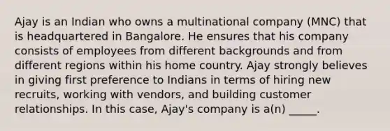 Ajay is an Indian who owns a multinational company (MNC) that is headquartered in Bangalore. He ensures that his company consists of employees from different backgrounds and from different regions within his home country. Ajay strongly believes in giving first preference to Indians in terms of hiring new recruits, working with vendors, and building customer relationships. In this case, Ajay's company is a(n) _____.