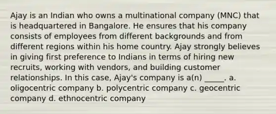 Ajay is an Indian who owns a multinational company (MNC) that is headquartered in Bangalore. He ensures that his company consists of employees from different backgrounds and from different regions within his home country. Ajay strongly believes in giving first preference to Indians in terms of hiring new recruits, working with vendors, and building customer relationships. In this case, Ajay's company is a(n) _____. a. oligocentric company b. polycentric company c. geocentric company d. ethnocentric company