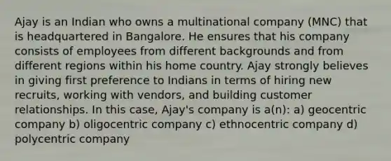 Ajay is an Indian who owns a multinational company (MNC) that is headquartered in Bangalore. He ensures that his company consists of employees from different backgrounds and from different regions within his home country. Ajay strongly believes in giving first preference to Indians in terms of hiring new recruits, working with vendors, and building customer relationships. In this case, Ajay's company is a(n): a) geocentric company b) oligocentric company c) ethnocentric company d) polycentric company