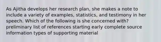 As Ajitha develops her research plan, she makes a note to include a variety of examples, statistics, and testimony in her speech. Which of the following is she concerned with? preliminary list of references starting early complete source information types of supporting material