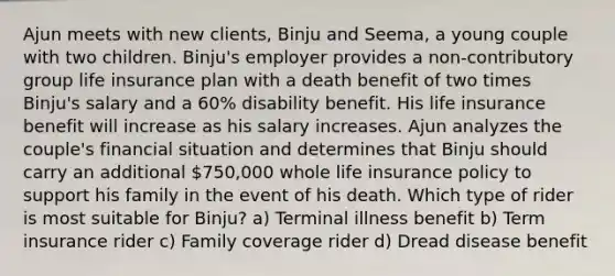 Ajun meets with new clients, Binju and Seema, a young couple with two children. Binju's employer provides a non-contributory group life insurance plan with a death benefit of two times Binju's salary and a 60% disability benefit. His life insurance benefit will increase as his salary increases. Ajun analyzes the couple's financial situation and determines that Binju should carry an additional 750,000 whole life insurance policy to support his family in the event of his death. Which type of rider is most suitable for Binju? a) Terminal illness benefit b) Term insurance rider c) Family coverage rider d) Dread disease benefit