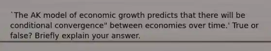 `The AK model of economic growth predicts that there will be conditional convergence" between economies over time.' True or false? Briefly explain your answer.