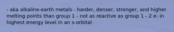 - aka alkaline-earth metals - harder, denser, stronger, and higher melting points than group 1 - not as reactive as group 1 - 2 e- in highest energy level in an s-orbital