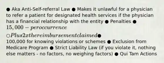 ● Aka Anti-Self-referral Law ● Makes it unlawful for a physician to refer a patient for designated health services if the physician has a financial relationship with the entity ● Penalties ● 15,000 - per occurrence ○ Plus 2 x the reimbursement claimed ●100,000 for knowing violations or schemes ● Exclusion from Medicare Program ● Strict Liability Law (if you violate it, nothing else matters - no factors, no weighing factors) ● Qui Tam Actions