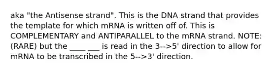 aka "the Antisense strand". This is the DNA strand that provides the template for which mRNA is written off of. This is COMPLEMENTARY and ANTIPARALLEL to the mRNA strand. NOTE: (RARE) but the ____ ___ is read in the 3-->5' direction to allow for mRNA to be transcribed in the 5-->3' direction.