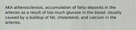 AKA atherosclerosis, accumulation of fatty deposits in the arteries as a result of too much glucose in the blood. Usually caused by a buildup of fat, cholesterol, and calcium in the arteries.