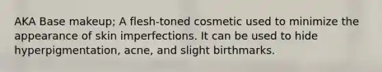 AKA Base makeup; A flesh-toned cosmetic used to minimize the appearance of skin imperfections. It can be used to hide hyperpigmentation, acne, and slight birthmarks.