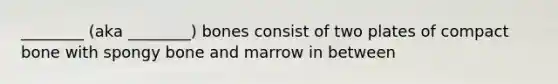 ________ (aka ________) bones consist of two plates of compact bone with spongy bone and marrow in between