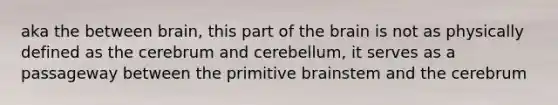 aka the between brain, this part of the brain is not as physically defined as the cerebrum and cerebellum, it serves as a passageway between the primitive brainstem and the cerebrum