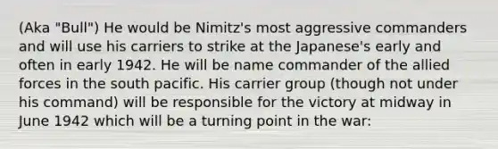 (Aka "Bull") He would be Nimitz's most aggressive commanders and will use his carriers to strike at the Japanese's early and often in early 1942. He will be name commander of the allied forces in the south pacific. His carrier group (though not under his command) will be responsible for the victory at midway in June 1942 which will be a turning point in the war: