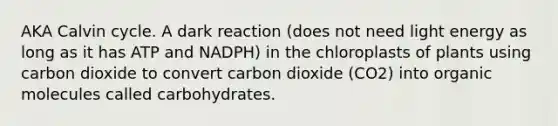 AKA Calvin cycle. A dark reaction (does not need light energy as long as it has ATP and NADPH) in the chloroplasts of plants using carbon dioxide to convert carbon dioxide (CO2) into organic molecules called carbohydrates.