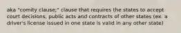 aka "comity clause;" clause that requires the states to accept court decisions, public acts and contracts of other states (ex. a driver's license issued in one state is valid in any other state)