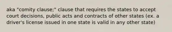 aka "comity clause;" clause that requires the states to accept court decisions, public acts and contracts of other states (ex. a driver's license issued in one state is valid in any other state)