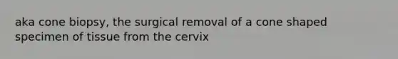 aka cone biopsy, the surgical removal of a cone shaped specimen of tissue from the cervix