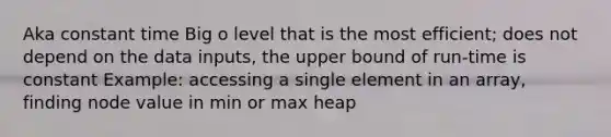 Aka constant time Big o level that is the most efficient; does not depend on the data inputs, the upper bound of run-time is constant Example: accessing a single element in an array, finding node value in min or max heap