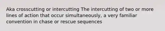 Aka crosscutting or intercutting The intercutting of two or more lines of action that occur simultaneously, a very familiar convention in chase or rescue sequences