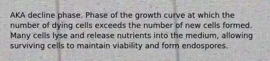 AKA decline phase. Phase of the growth curve at which the number of dying cells exceeds the number of new cells formed. Many cells lyse and release nutrients into the medium, allowing surviving cells to maintain viability and form endospores.