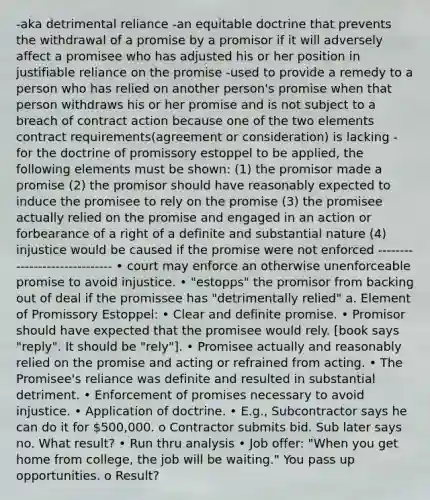 -aka detrimental reliance -an equitable doctrine that prevents the withdrawal of a promise by a promisor if it will adversely affect a promisee who has adjusted his or her position in justifiable reliance on the promise -used to provide a remedy to a person who has relied on another person's promise when that person withdraws his or her promise and is not subject to a breach of contract action because one of the two elements contract requirements(agreement or consideration) is lacking -for the doctrine of promissory estoppel to be applied, the following elements must be shown: (1) the promisor made a promise (2) the promisor should have reasonably expected to induce the promisee to rely on the promise (3) the promisee actually relied on the promise and engaged in an action or forbearance of a right of a definite and substantial nature (4) injustice would be caused if the promise were not enforced ------------------------------ • court may enforce an otherwise unenforceable promise to avoid injustice. • "estopps" the promisor from backing out of deal if the promissee has "detrimentally relied" a. Element of Promissory Estoppel: • Clear and definite promise. • Promisor should have expected that the promisee would rely. [book says "reply". It should be "rely"]. • Promisee actually and reasonably relied on the promise and acting or refrained from acting. • The Promisee's reliance was definite and resulted in substantial detriment. • Enforcement of promises necessary to avoid injustice. • Application of doctrine. • E.g., Subcontractor says he can do it for 500,000. o Contractor submits bid. Sub later says no. What result? • Run thru analysis • Job offer: "When you get home from college, the job will be waiting." You pass up opportunities. o Result?
