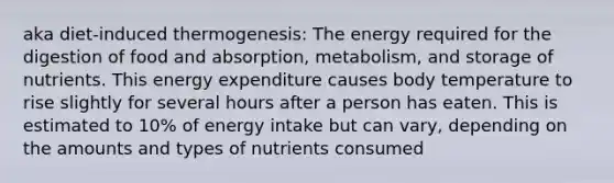 aka diet-induced thermogenesis: The energy required for the digestion of food and absorption, metabolism, and storage of nutrients. This energy expenditure causes body temperature to rise slightly for several hours after a person has eaten. This is estimated to 10% of energy intake but can vary, depending on the amounts and types of nutrients consumed