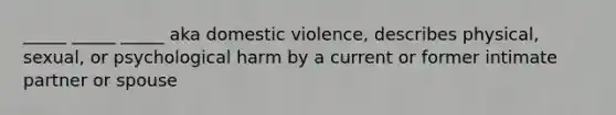 _____ _____ _____ aka domestic violence, describes physical, sexual, or psychological harm by a current or former intimate partner or spouse