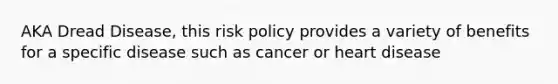 AKA Dread Disease, this risk policy provides a variety of benefits for a specific disease such as cancer or heart disease