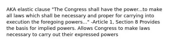 AKA elastic clause "The Congress shall have the power...to make all laws which shall be necessary and proper for carrying into execution the foregoing powers..." -Article 1, Section 8 Provides the basis for implied powers. Allows Congress to make laws necessary to carry out their expressed powers