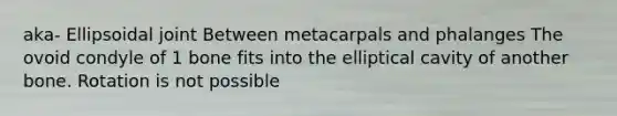 aka- Ellipsoidal joint Between metacarpals and phalanges The ovoid condyle of 1 bone fits into the elliptical cavity of another bone. Rotation is not possible