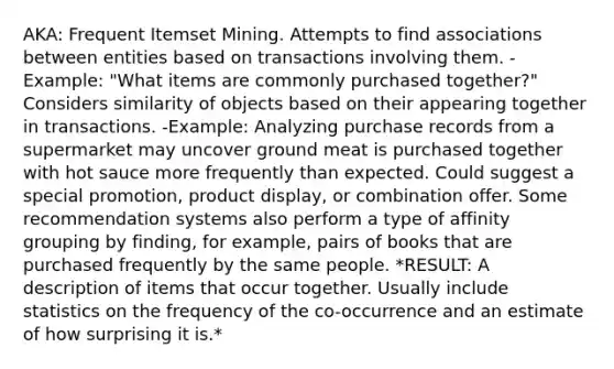 AKA: Frequent Itemset Mining. Attempts to find associations between entities based on transactions involving them. -Example: "What items are commonly purchased together?" Considers similarity of objects based on their appearing together in transactions. -Example: Analyzing purchase records from a supermarket may uncover ground meat is purchased together with hot sauce more frequently than expected. Could suggest a special promotion, product display, or combination offer. Some recommendation systems also perform a type of affinity grouping by finding, for example, pairs of books that are purchased frequently by the same people. *RESULT: A description of items that occur together. Usually include statistics on the frequency of the co-occurrence and an estimate of how surprising it is.*