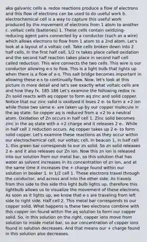 aka galvanic cells a. redox reactions produce a flow of electrons and this flow of electrons can be used to do useful work b. electrochemical cell is a way to capture this useful work produced by the movement of electrons from 1 atom to another c. voltaic cells (batteries) 1. These cells contain oxidizing-reducing agent pairs connected by a conductor (such as a wire) which allows electrons to flow from 1 atom to a 2nd atom. Let's look at a layout of a voltaic cell. Take cells broken down into 2 half cells. In the first half cell, 1/2 rx takes place called oxidation and the second half reaction takes place in second half cell called reduction. This wire connects the two cells. This wire is our conductor allowing e-s to flow. This is a light bulb that lights up when there is a flow of e-s. This salt bridge becomes important in allowing these e-s to continually flow. Now, let's look at this picture in more detail and let's see exactly what voltaic cells are and how they fx. 185 186 Let's examine the following redox rx. Zn solid reacts with aq copper to form aq zinc and solid copper. Notice that our zinc solid is oxidized it loses 2 e- to form a +2 ion while those two same e- are taken up by our copper molecule in the aq state. So copper aq is reduced from a +2 to a neutral atom. Oxidation of Zn occurs in half cell 1. Zinc solid becomes zinc in the aq state with a +2 charge and it releases 2 e-. While in half cell 2 reduction occurs. Aq copper takes up 2 e- to form solid copper. Let's examine these reactions as they occur within our electrochemical cell, our voltaic cell. In beacon 1, in half cell 1, this green bar corresponds to our zn solid. So zn solid releases 2 e- and it also releases our Zn ion. Now this zn ion is released into our solution from our metal bar, so this solution that has water as solvent increases in its concentration of zn ion, and at the same time it increases the + charge found within our solution in beaker 1. In 1/2 cell 1. These electrons travel through the conductor, and across and into the other side. As travels from this side to this side this light bulb lights up, therefore this lightbulb allows us to visualize the movement of these electrons. As soon as it lights up, we know that e-s are traveling from left side to right side. Half cell 2. This metal bar corresponds to our copper solid. What happens is these two electrons combine with this copper ion found within the aq solution to form our copper solid. So, in this solution on the right, copper ions move from solution to inside metal bar, so our concentration of copper ions found in solution decreases. And that means our + charge found in this solution also decreases.