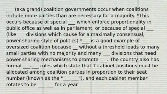 ___ (aka grand) coalition governments occur when coalitions include more parties than are necessary for a majority. *This occurs because of special ___ which enforce proportionality in public office as well as in parliament, or because of special ___ (like ___ divisions which cause for a maximally consensual, power-sharing style of politics) *___ is a good example of oversized coalition because __ without a threshold leads to many small parties with no majority and many ___ divisions that need power-sharing mechanisms to promote ___. The country also has formal ___-___ rules which state that 7 cabinet positions must be allocated among coalition parties in proportion to their seat number (known as the "___ ___"), and each cabinet member rotates to be ___ ___ for a year