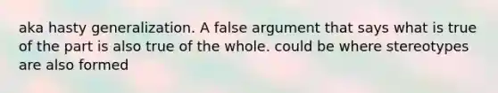 aka hasty generalization. A false argument that says what is true of the part is also true of the whole. could be where stereotypes are also formed