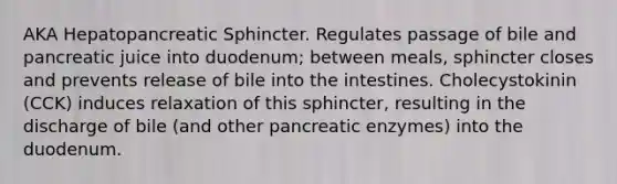 AKA Hepatopancreatic Sphincter. Regulates passage of bile and pancreatic juice into duodenum; between meals, sphincter closes and prevents release of bile into the intestines. Cholecystokinin (CCK) induces relaxation of this sphincter, resulting in the discharge of bile (and other pancreatic enzymes) into the duodenum.