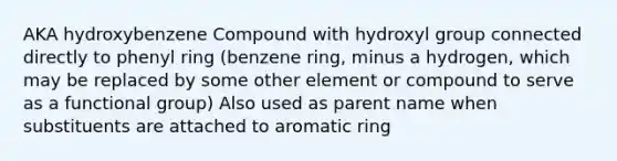 AKA hydroxybenzene Compound with hydroxyl group connected directly to phenyl ring (benzene ring, minus a hydrogen, which may be replaced by some other element or compound to serve as a functional group) Also used as parent name when substituents are attached to aromatic ring