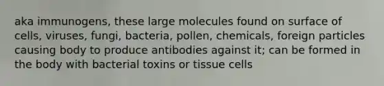 aka immunogens, these large molecules found on surface of cells, viruses, fungi, bacteria, pollen, chemicals, foreign particles causing body to produce antibodies against it; can be formed in the body with bacterial toxins or tissue cells