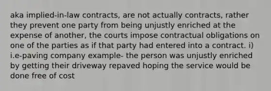 aka implied-in-law contracts, are not actually contracts, rather they prevent one party from being unjustly enriched at the expense of another, the courts impose contractual obligations on one of the parties as if that party had entered into a contract. i) i.e-paving company example- the person was unjustly enriched by getting their driveway repaved hoping the service would be done free of cost