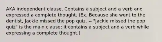 AKA independent clause. Contains a subject and a verb and expressed a complete thought. (Ex. Because she went to the dentist, Jackie missed the pop quiz. -- "Jackie missed the pop quiz" is the main clause; it contains a subject and a verb while expressing a complete thought.)